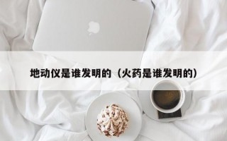 地动仪是谁发明的（火药是谁发明的）