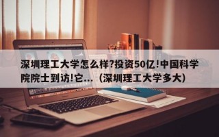 深圳理工大学怎么样?投资50亿!中国科学院院士到访!它...（深圳理工大学多大）