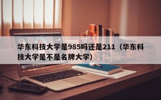 华东科技大学是985吗还是211（华东科技大学是不是名牌大学）