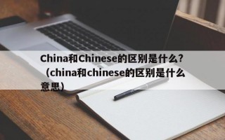 China和Chinese的区别是什么?（china和chinese的区别是什么意思）