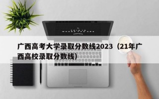 广西高考大学录取分数线2023（21年广西高校录取分数线）