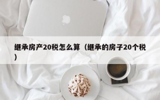 继承房产20税怎么算（继承的房子20个税）