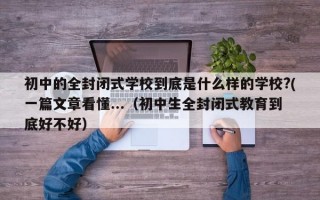 初中的全封闭式学校到底是什么样的学校?(一篇文章看懂...（初中生全封闭式教育到底好不好）