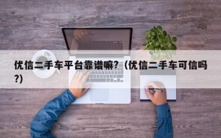 优信二手车平台靠谱嘛?（优信二手车可信吗?）