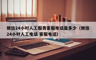 微信24小时人工服务客服电话是多少（微信24小时人工电话 客服电话）