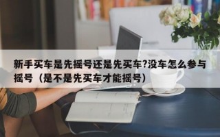 新手买车是先摇号还是先买车?没车怎么参与摇号（是不是先买车才能摇号）