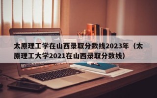 太原理工学在山西录取分数线2023年（太原理工大学2021在山西录取分数线）