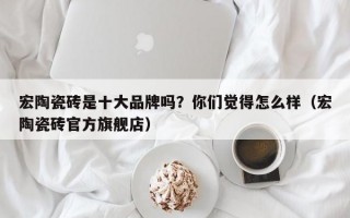 宏陶瓷砖是十大品牌吗？你们觉得怎么样（宏陶瓷砖官方旗舰店）