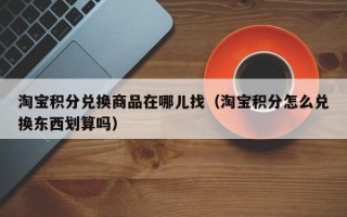 淘宝积分兑换商品在哪儿找（淘宝积分怎么兑换东西划算吗）