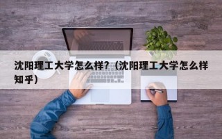 沈阳理工大学怎么样?（沈阳理工大学怎么样知乎）