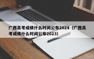 广西高考成绩什么时间公布2024（广西高考成绩什么时间公布2023）