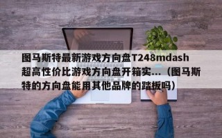 图马斯特最新游戏方向盘T248mdash超高性价比游戏方向盘开箱实...（图马斯特的方向盘能用其他品牌的踏板吗）