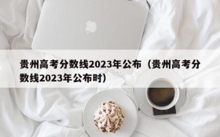 贵州高考分数线2023年公布（贵州高考分数线2023年公布时）