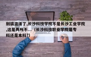 别搞混淆了,长沙科技学院不是长沙工业学院,这是两所不...（长沙科技职业学院是专科还是本科?）