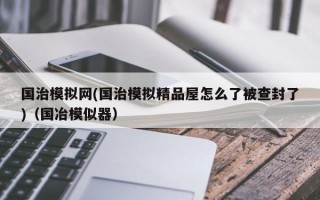 国治模拟网(国治模拟精品屋怎么了被查封了)（国冶模似器）