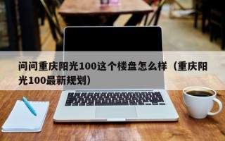 问问重庆阳光100这个楼盘怎么样（重庆阳光100最新规划）