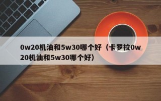 0w20机油和5w30哪个好（卡罗拉0w20机油和5w30哪个好）