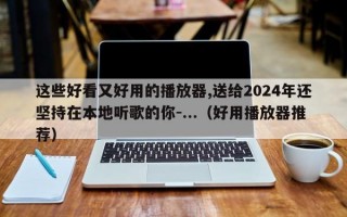 这些好看又好用的播放器,送给2024年还坚持在本地听歌的你-...（好用播放器推荐）