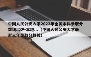 中国人民公安大学2023年全国本科录取分数线出炉-本地...（中国人民公安大学最近三年录取分数线）