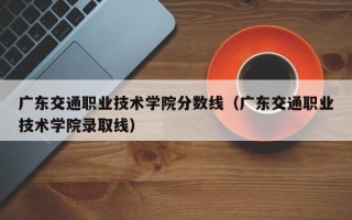 广东交通职业技术学院分数线（广东交通职业技术学院录取线）