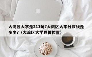 大湾区大学是211吗?大湾区大学分数线是多少?（大湾区大学具体位置）