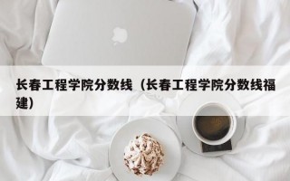 长春工程学院分数线（长春工程学院分数线福建）