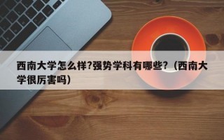 西南大学怎么样?强势学科有哪些?（西南大学很厉害吗）