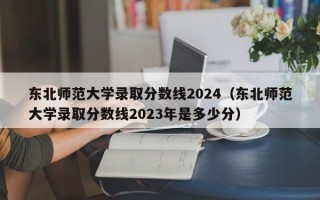 东北师范大学录取分数线2024（东北师范大学录取分数线2023年是多少分）