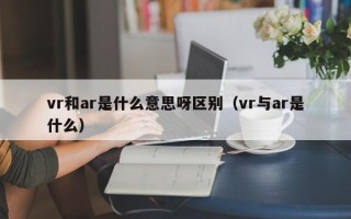 vr和ar是什么意思呀区别（vr与ar是什么）