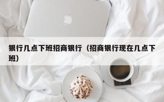 银行几点下班招商银行（招商银行现在几点下班）