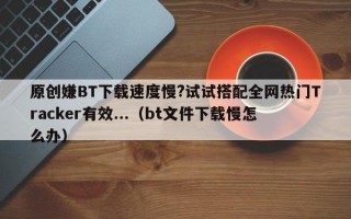 原创嫌BT下载速度慢?试试搭配全网热门Tracker有效...（bt文件下载慢怎么办）