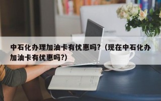 中石化办理加油卡有优惠吗?（现在中石化办加油卡有优惠吗?）