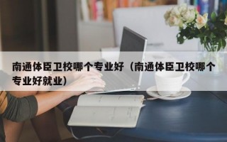 南通体臣卫校哪个专业好（南通体臣卫校哪个专业好就业）