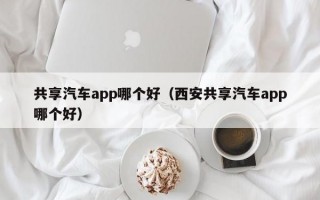 共享汽车app哪个好（西安共享汽车app哪个好）