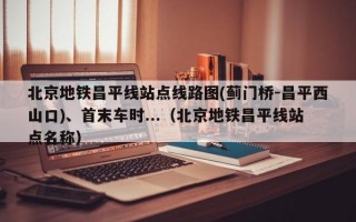 北京地铁昌平线站点线路图(蓟门桥-昌平西山口)、首末车时...（北京地铁昌平线站点名称）