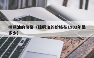 棕榈油的价格（棕榈油的价格在1982年是多少）