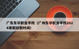 广东东华职业学院（广州东华职业学院2024寒假放假时间）