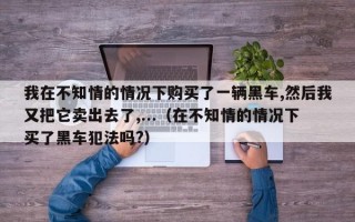 我在不知情的情况下购买了一辆黑车,然后我又把它卖出去了,...（在不知情的情况下买了黑车犯法吗?）