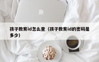 孩子教育id怎么查（孩子教育id的密码是多少）