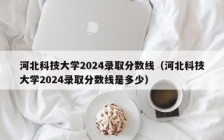 河北科技大学2024录取分数线（河北科技大学2024录取分数线是多少）