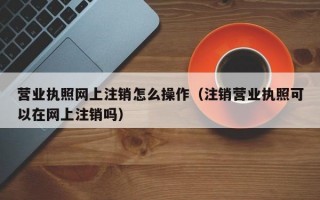 营业执照网上注销怎么操作（注销营业执照可以在网上注销吗）