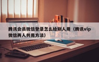 腾讯会员微信登录怎么给别人用（腾讯vip微信两人共用方法）