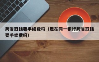 跨省取钱要手续费吗（现在同一银行跨省取钱要手续费吗）