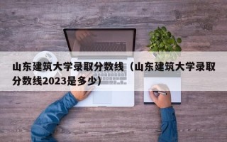 山东建筑大学录取分数线（山东建筑大学录取分数线2023是多少）