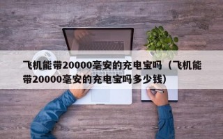 飞机能带20000毫安的充电宝吗（飞机能带20000毫安的充电宝吗多少钱）