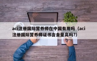 aci注册国际营养师在中国有用吗（aci注册国际营养师证书含金量高吗?）