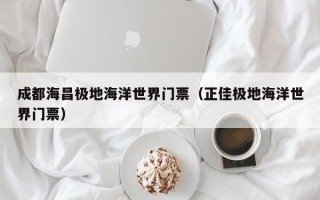 成都海昌极地海洋世界门票（正佳极地海洋世界门票）