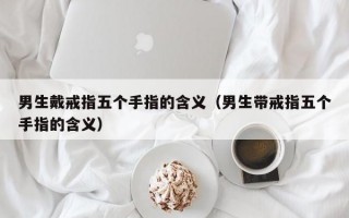 男生戴戒指五个手指的含义（男生带戒指五个手指的含义）