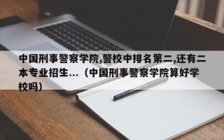 中国刑事警察学院,警校中排名第二,还有二本专业招生...（中国刑事警察学院算好学校吗）