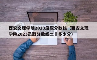 西安文理学院2023录取分数线（西安文理学院2023录取分数线二夲多少分）